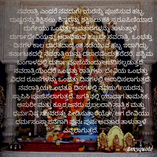 Quote by Charanth Hiremath - ನವರಾತ್ರಿ ಎಂದರೆ ನವದುರ್ಗೆಯರನ್ನು ಪೂಜಿಸುವ ಹಬ್ಬ. ದುಷ್ಟರನ್ನು ಶಿಕ್ಷಿಸಲು, ಶಿಷ್ಟರನ್ನು ರಕ್ಷಿಸಲು ಶಕ್ತಿ ಸ್ವರೂಪಿಣಿಯಾದ ದುರ್ಗೆಯು ಒಂಭತ್ತು ಅವತಾರಗಳನ್ನು ತಾಳುತ್ತಾಳೆ. ದುರ್ಗಾದೇವಿಯನ್ನು ಆರಾಧಿಸುವ ಹಬ್ಬವೇ ನವರಾತ್ರಿ. ಒಂಭತ್ತು ದಿನಗಳ ಕಾಲ ಭಾರತದಾದ್ಯಂತ ನಡೆಯುವ ಹಬ್ಬ ಇದಾಗಿದ್ದು, ಕರ್ನಾಟಕದಲ್ಲಿ ನವರಾತ್ರಿಯನ್ನು ದಸಾರವೆಂದು ಕರೆದರೆ, ಪಶ್ಚಿಮ ಬಂಗಾಳದಲ್ಲಿ ದುರ್ಗಾ ಪೂಜೆಯೆಂದು ಆಚರಿಸಲ್ಪಡುತ್ತದೆ. ನವರಾತ್ರಿಯೆಂದರೆ ಒಂಭತ್ತು ರಾತ್ರಿಗಳು, ದೇವಿಯ ಒಂಭತ್ತು ವಿಧದ ರೂಪಗಳನ್ನು ಒಂಭತ್ತು ದಿನಗಳಲ್ಲಿ ಆರಾಧಿಸಲಾಗುತ್ತದೆ. ನವರಾತ್ರಿಯ ಒಂಭತ್ತೂ ದಿನಗಳಲ್ಲಿ ನವದುರ್ಗೆಯರನ್ನು ಸ್ಥಾಪಿಸಿ ಪೂಜಿಸಲಾಗುತ್ತದೆ. ಜಗತ್ತಿನಲ್ಲಿ ಯಾವಾಗ ತಾಮಸಿಕ, ಅಸುರೀ ಮತ್ತು ಕ್ರೂರ ಜನರು ಪ್ರಬಲರಾಗಿ ಸಾತ್ವಿಕ ಮತ್ತು ಧರ್ಮನಿಷ್ಠ ಸಜ್ಜನರನ್ನು ಪೀಡಿಸುತ್ತಾರೆಯೋ, ಆಗ ದೇವಿಯು ಧರ್ಮಸಂಸ್ಥಾಪನೆಗಾಗಿ ಪುನಃ ಪುನಃ ಅವತಾರ ತಾಳುತ್ತಾಳೆ ಎನ್ನಲಾಗುತ್ತದೆ.

ಚಂಪೂ  - Made using Quotes Creator App, Post Maker App