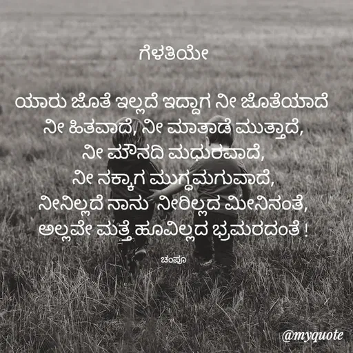 Quote by Charanth Hiremath - ಗೆಳತಿಯೇ

ಯಾರು ಜೊತೆ ಇಲ್ಲದೆ ಇದ್ದಾಗ ನೀ ಜೊತೆಯಾದೆ 
ನೀ ಹಿತವಾದೆ, ನೀ ಮಾತಾಡೆ ಮುತ್ತಾದೆ,
 ನೀ ಮೌನದಿ ಮಧುರವಾದೆ, 
ನೀ ನಕ್ಕಾಗ ಮುಗ್ಧಮಗುವಾದೆ,
 ನೀನಿಲ್ಲದೆ ನಾನು  ನೀರಿಲ್ಲದ ಮೀನಿನಂತೆ, 
ಅಲ್ಲವೇ ಮತ್ತೆ ಹೂವಿಲ್ಲದ ಭ್ರಮರದಂತೆ !

ಚಂಪೂ - Made using Quotes Creator App, Post Maker App