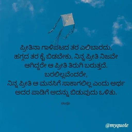 Quote by Charanth Hiremath - ಪ್ರೀತಿನಾ ಗಾಳಿಪಟದ ತರ ಎಲಿಬಾರದು,
ಹಗ್ಗದ ತರ ಕೈ ಬಿಡಬೇಕು, ನಿನ್ನ ಪ್ರೀತಿ ನಿಜವೇ ಆಗಿದ್ದರೇ ಆ ಪ್ರೀತಿ ತಿರುಗಿ ಬರುತ್ತದೆ.
ಬರಲಿಲ್ಲವೆಂದರೇ,
ನಿನ್ನ ಪ್ರೀತಿ ಆ ಮನಸಿಗೆ ಸಾಕಾಗಲಿಲ್ಲ ಎಂದು ಅರ್ಥ
ಅದರ ಪಾಡಿಗೆ ಅದನ್ನು ಬಿಡುವುದು ಒಳಿತು.

ಚಂಪೂ  - Made using Quotes Creator App, Post Maker App