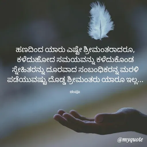 Quote by Charanth Hiremath - ಹಣದಿಂದ ಯಾರು ಎಷ್ಟೇ ಶ್ರೀಮಂತರಾದರೂ, ಕಳೆದುಹೋದ ಸಮಯವನ್ನು ಕಳೆದುಕೊಂಡ ಸ್ನೇಹಿತರನ್ನು ದೂರವಾದ ಸಂಬಂಧಿಕರನ್ನ ಮರಳಿ ಪಡೆಯುವಷ್ಟು ದೊಡ್ಡ ಶ್ರೀಮಂತರು ಯಾರೂ ಇಲ್ಲ...

ಚಂಪೂ  - Made using Quotes Creator App, Post Maker App