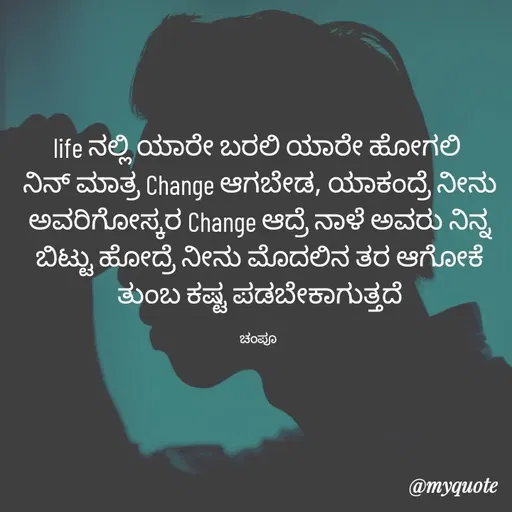 Quote by Charanth Hiremath - life ನಲ್ಲಿ ಯಾರೇ ಬರಲಿ ಯಾರೇ ಹೋಗಲಿ 
ನಿನ್ ಮಾತ್ರ Change ಆಗಬೇಡ, ಯಾಕಂದ್ರೆ ನೀನು ಅವರಿಗೋಸ್ಕರ Change ಆದ್ರೆ ನಾಳೆ ಅವರು ನಿನ್ನ ಬಿಟ್ಟು ಹೋದ್ರೆ ನೀನು ಮೊದಲಿನ ತರ ಆಗೋಕೆ ತುಂಬ ಕಷ್ಟ ಪಡಬೇಕಾಗುತ್ತದೆ

ಚಂಪೂ  - Made using Quotes Creator App, Post Maker App