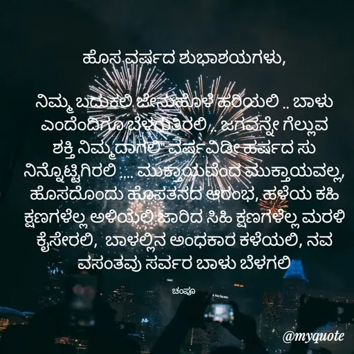 Quote by Charanth Hiremath - ಹೊಸ ವರ್ಷದ ಶುಭಾಶಯಗಳು,

ನಿಮ್ಮ ಬದುಕಲಿ ಜೇನುಹೊಳೆ ಹರಿಯಲಿ .. ಬಾಳು ಎಂದೆಂದಿಗೂ ಬೆಳಗುತಿರಲಿ .. ಜಗವನ್ನೇ ಗೆಲ್ಲುವ ಶಕ್ತಿ ನಿಮ್ಮದಾಗಲಿ" ವರ್ಷವಿಡೀ ಹರ್ಷದ ಸು ನಿನ್ನೊಟ್ಟಿಗಿರಲಿ .... ಮುಕ್ತಾಯವೆಂದ ಮುಕ್ತಾಯವಲ್ಲ, ಹೊಸದೊಂದು ಹೊಸತನದ ಆರಂಭ, ಹಳೆಯ ಕಹಿ ಕ್ಷಣಗಳೆಲ್ಲ ಅಳಿಯಲಿ ಜಾರಿದ ಸಿಹಿ ಕ್ಷಣಗಳೆಲ್ಲ ಮರಳಿ ಕೈಸೇರಲಿ,  ಬಾಳಲ್ಲಿನ ಅಂಧಕಾರ ಕಳೆಯಲಿ, ನವ ವಸಂತವು ಸರ್ವರ ಬಾಳು ಬೆಳಗಲಿ

ಚಂಪೂ  - Made using Quotes Creator App, Post Maker App