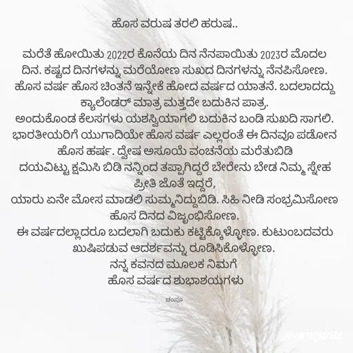 Quote by Charanth Hiremath - ಹೊಸ ವರುಷ ತರಲಿ ಹರುಷ..

ಮರೆತೆ ಹೋಯಿತು 2022ರ ಕೊನೆಯ ದಿನ ನೆನಪಾಯಿತು 2023ರ ಮೊದಲ ದಿನ. ಕಷ್ಟದ ದಿನಗಳನ್ನು ಮರೆಯೋಣ ಸುಖದ ದಿನಗಳನ್ನು ನೆನಪಿಸೋಣ. ಹೊಸ ವರ್ಷ ಹೊಸ ಚಿಂತನೆ ಇನ್ನೇಕೆ ಹೋದ ವರ್ಷದ ಯಾತನೆ. ಬದಲಾದದ್ದು ಕ್ಯಾಲೆಂಡರ್ ಮಾತ್ರ ಮತ್ತದೇ ಬದುಕಿನ ಪಾತ್ರ.
ಅಂದುಕೊಂಡ ಕೆಲಸಗಳು ಯಶಸ್ವಿಯಾಗಲಿ ಬದುಕಿನ ಬಂಡಿ ಸುಖದಿ ಸಾಗಲಿ. ಭಾರತೀಯರಿಗೆ ಯುಗಾದಿಯೇ ಹೊಸ ವರ್ಷ ಎಲ್ಲರಂತೆ ಈ ದಿನವೂ ಪಡೋನ ಹೊಸ ಹರ್ಷ. ದ್ವೇಷ ಅಸೂಯೆ ವಂಚನೆಯ ಮರೆತುಬಿಡಿ
ದಯವಿಟ್ಟು ಕ್ಷಮಿಸಿ ಬಿಡಿ ನನ್ನಿಂದ ತಪ್ಪಾಗಿದ್ದರೆ ಬೇರೇನು ಬೇಡ ನಿಮ್ಮ ಸ್ನೇಹ ಪ್ರೀತಿ ಜೊತೆ ಇದ್ದರೆ,
ಯಾರು ಏನೇ ಮೋಸ ಮಾಡಲಿ ಸುಮ್ಮನಿದ್ದುಬಿಡಿ. ಸಿಹಿ ನೀಡಿ ಸಂಭ್ರಮಿಸೋಣ ಹೊಸ ದಿನದ ವಿಜೃಂಭಿಸೋಣ.
ಈ ವರ್ಷದಲ್ಲಾದರೂ ಬದಲಾಗಿ ಬದುಕು ಕಟ್ಟಿಕ್ಕೊಳ್ಳೋಣ. ಕುಟುಂಬದವರು ಖುಷಿಪಡುವ ಆದರ್ಶವನ್ನು ರೂಡಿಸಿಕೊಳ್ಳೋಣ. 
ನನ್ನ ಕವನದ ಮೂಲಕ ನಿಮಗೆ 
 ಹೊಸ ವರ್ಷದ ಶುಭಾಶಯಗಳು

ಚಂಪೂ  - Made using Quotes Creator App, Post Maker App