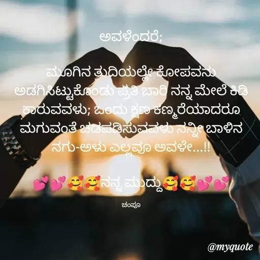 Quote by Charanth Hiremath - ಅವಳೆಂದರೆ;

ಮೂಗಿನ ತುದಿಯಲ್ಲೇ ಕೋಪವನು ಅಡಗಿಸಿಟ್ಟುಕೊಂಡು ಪ್ರತಿ ಬಾರಿ ನನ್ನ ಮೇಲೆ ಕಿಡಿ ಕಾರುವವಳು; ಒಂದು ಕ್ಷಣ ಕಣ್ಮರೆಯಾದರೂ ಮಗುವಂತೆ ಚಡಪಡಿಸುವವಳು ನನ್ನೀ ಬಾಳಿನ ನಗು-ಅಳು ಎಲ್ಲವೂ ಅವಳೇ...!!

💕💕🥰🥰ನನ್ನ ಮುದ್ದು🥰🥰💕💕

ಚಂಪೂ - Made using Quotes Creator App, Post Maker App