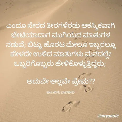 Quote by Charanth Hiremath - ಎಂದೂ ಸೇರದ ತೀರಗಳೆರಡು ಆಕಸ್ಮಿಕವಾಗಿ ಭೇಟಿಯಾದಾಗ ಮುಗಿಯದ ಮಾತುಗಳ ನಡುವೆ; ಬಿಟ್ಟು ಹೊರಟ ಮೇಲೂ ಇಬ್ಬರಲ್ಲೂ ಹೇಳದೇ ಉಳಿದ ಮಾತುಗಳು ಮನದಲ್ಲೇ ಒಬ್ಬರಿಗೊಬ್ಬರು ಹೇಳಿಕೊಳ್ಳುತ್ತಿದ್ದರು; 

ಅದುವೇ ಅಲ್ಲವೇ ಪ್ರೇಮ??

ಹಂಬಲಿಸು ಭಾವಜೀವಿ  - Made using Quotes Creator App, Post Maker App