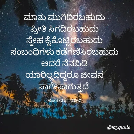 Quote by Charanth Hiremath - ಮಾತು ಮುಗಿದಿರಬಹುದು
ಪ್ರೀತಿ ಸಿಗದಿರಬಹುದು
ಸ್ನೇಹ ಕೈಕೊಟ್ಟಿರಬಹುದು
ಸಂಬಂಧಿಗಳು ಕಡೆಗಣಿಸಿರಬಹುದು
ಆದರೆ ನೆನಪಿಡಿ
ಯಾರಿಲ್ಲದಿದ್ದರೂ ಜೀವನ ಸಾಗೇಸಾಗುತ್ತದೆ 

ಹಂಬಲದ ಭಾವಜೀವಿ - Made using Quotes Creator App, Post Maker App