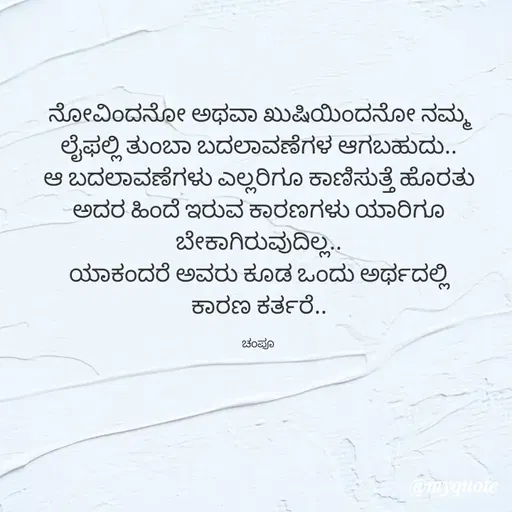 Quote by Charanth Hiremath - ನೋವಿಂದನೋ ಅಥವಾ ಖುಷಿಯಿಂದನೋ ನಮ್ಮ ಲೈಫಲ್ಲಿ ತುಂಬಾ ಬದಲಾವಣೆಗಳ ಆಗಬಹುದು..
ಆ ಬದಲಾವಣೆಗಳು ಎಲ್ಲರಿಗೂ ಕಾಣಿಸುತ್ತೆ ಹೊರತು
ಅದರ ಹಿಂದೆ ಇರುವ ಕಾರಣಗಳು ಯಾರಿಗೂ ಬೇಕಾಗಿರುವುದಿಲ್ಲ..
ಯಾಕಂದರೆ ಅವರು ಕೂಡ ಒಂದು ಅರ್ಥದಲ್ಲಿ
ಕಾರಣ ಕರ್ತರೆ..

ಚಂಪೂ  - Made using Quotes Creator App, Post Maker App