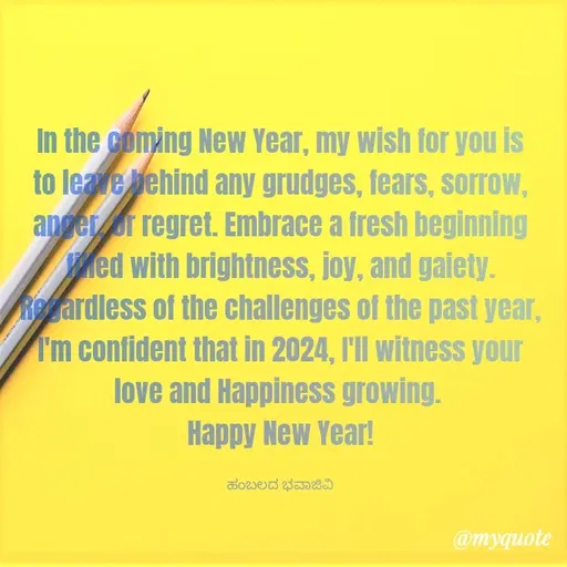 Quote by Charanth Hiremath - In the coming New Year, my wish for you is to leave behind any grudges, fears, sorrow, anger, or regret. Embrace a fresh beginning filled with brightness, joy, and gaiety.
Regardless of the challenges of the past year, I'm confident that in 2024, I'll witness your love and Happiness growing. 
Happy New Year!

ಹಂಬಲದ ಭವಾಜಿವಿ - Made using Quotes Creator App, Post Maker App