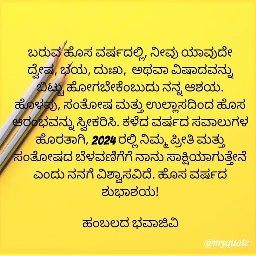 Quote by Charanth Hiremath - ಬರುವ ಹೊಸ ವರ್ಷದಲ್ಲಿ, ನೀವು ಯಾವುದೇ ದ್ವೇಷ, ಭಯ, ದುಃಖ,  ಅಥವಾ ವಿಷಾದವನ್ನು ಬಿಟ್ಟು ಹೋಗಬೇಕೆಂಬುದು ನನ್ನ ಆಶಯ. ಹೊಳಪು, ಸಂತೋಷ ಮತ್ತು ಉಲ್ಲಾಸದಿಂದ ಹೊಸ ಆರಂಭವನ್ನು ಸ್ವೀಕರಿಸಿ. ಕಳೆದ ವರ್ಷದ ಸವಾಲುಗಳ ಹೊರತಾಗಿ, 2024 ರಲ್ಲಿ ನಿಮ್ಮ ಪ್ರೀತಿ ಮತ್ತು ಸಂತೋಷದ ಬೆಳವಣಿಗೆಗೆ ನಾನು ಸಾಕ್ಷಿಯಾಗುತ್ತೇನೆ ಎಂದು ನನಗೆ ವಿಶ್ವಾಸವಿದೆ. ಹೊಸ ವರ್ಷದ ಶುಭಾಶಯ!

ಹಂಬಲದ ಭವಾಜಿವಿ - Made using Quotes Creator App, Post Maker App