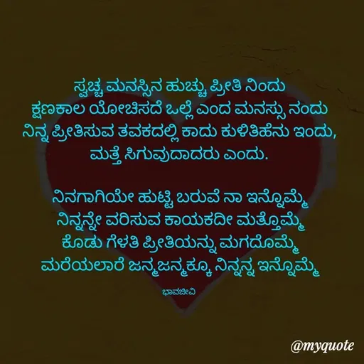 Quote by Charanth Hiremath - ಸ್ವಚ್ಚ ಮನಸ್ಸಿನ ಹುಚ್ಚು ಪ್ರೀತಿ ನಿಂದು
ಕ್ಷಣಕಾಲ ಯೋಚಿಸದೆ ಒಲ್ಲೆ ಎಂದ ಮನಸ್ಸು ನಂದು
ನಿನ್ನ ಪ್ರೀತಿಸುವ ತವಕದಲ್ಲಿ ಕಾದು ಕುಳಿತಿಹೆನು ಇಂದು, ಮತ್ತೆ ಸಿಗುವುದಾದರು ಎಂದು.

ನಿನಗಾಗಿಯೇ ಹುಟ್ಟಿ ಬರುವೆ ನಾ ಇನ್ನೊಮ್ಮೆ
ನಿನ್ನನ್ನೇ ವರಿಸುವ ಕಾಯಕದೀ ಮತ್ತೊಮ್ಮೆ
ಕೊಡು ಗೆಳತಿ ಪ್ರೀತಿಯನ್ನು ಮಗದೊಮ್ಮೆ
ಮರೆಯಲಾರೆ ಜನ್ಮಜನ್ಮಕ್ಕೂ ನಿನ್ನನ್ನ ಇನ್ನೊಮ್ಮೆ

ಭಾವಜೀವಿ  - Made using Quotes Creator App, Post Maker App