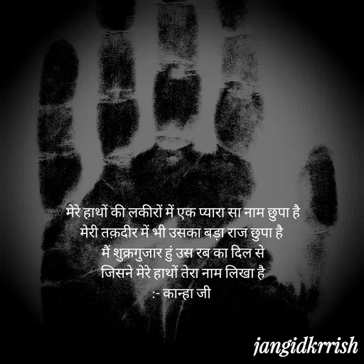 Quote by Kanha Jangid -  मेरे हाथों की लकीरों में एक प्यारा सा नाम छुपा है 
मेरी तक़दीर में भी उसका बड़ा राज छुपा है 
मैं शुक्रगुजार हुं उस रब का दिल से
 जिसने मेरे हाथों तेरा नाम लिखा है 
:- कान्हा जी  - Made using Quotes Creator App, Post Maker App