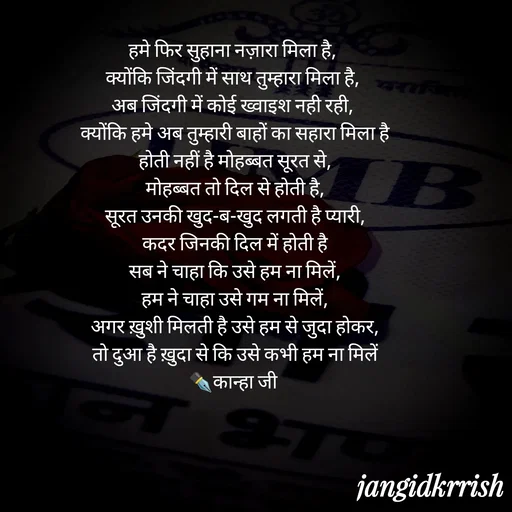 Quote by Kanha Jangid - हमे फिर सुहाना नज़ारा मिला है, 
क्योंकि जिंदगी में साथ तुम्हारा मिला है, 
अब जिंदगी में कोई ख्वाइश नही रही, 
क्योंकि हमे अब तुम्हारी बाहों का सहारा मिला है
होती नहीं है मोहब्बत सूरत से,
मोहब्बत तो दिल से होती है,
सूरत उनकी खुद-ब-खुद लगती है प्यारी,
कदर जिनकी दिल में होती है
सब ने चाहा कि उसे हम ना मिलें,
हम ने चाहा उसे गम ना मिलें,
अगर ख़ुशी मिलती है उसे हम से जुदा होकर,
तो दुआ है ख़ुदा से कि उसे कभी हम ना मिलें
✒️कान्हा जी 
 - Made using Quotes Creator App, Post Maker App