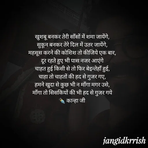 Quote by Kanha Jangid - खुशबू बनकर तेरी साँसों में शमा जायेंगे,
सुकून बनकर तेरे दिल में उतर जायेंगे,
महसूस करने की कोशिश तो कीजिये एक बार,
दूर रहते हुए भी पास नजर आएंगे
चाहत हुई किसी से तो फिर बेइन्तेहाँ हुई,
चाहा तो चाहतों की हद से गुजर गए,
हमने खुदा से कुछ भी न माँगा मगर उसे,
माँगा तो सिसकियों की भी हद से गुजर गये
✒️ कान्हा जी  - Made using Quotes Creator App, Post Maker App