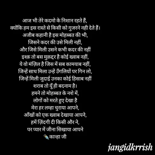 Quote by Kanha Jangid - आज भी तेरे कदमो के निशान रहते हैं, 
क्योंकि हम इस रास्ते से किसी को गुजरने नही देते हैं।
अजीब कहानी है इस मोहब्बत की भी,
जिसने कदर की उसे मिली नहीं,
और जिसे मिली उसने कभी कदर की नहीं
इश्क़ तो बस मुक़द्दर है कोई ख्वाब नहीं,
ये वो मंज़िल है जिस में सब कामयाब नहीं,
जिन्हें साथ मिला उन्हें उँगलियों पर गिन लो,
जिन्हें मिली जुदाई उनका कोई हिसाब नहीं
शराब तो यूँ ही बदनाम है।
हमने तो मोहब्बत के नशे में,
लोगों को मरते हुए देखा है
मेरा हर लम्हा चुराया आपने,
आँखों को एक ख्वाब देखाया आपने,
हमें ज़िंदगी दी किसी और ने,
पर प्यार में जीना सिखाया आपने
✒️कान्हा जी  - Made using Quotes Creator App, Post Maker App