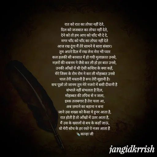 Quote by Kanha Jangid - रात को रात का तोफा नहीं देते, 
दिल को जजबात का तोफा नहीं देते, 
देने को तो हम आप को चाँद भी दे दे, 
मगर चाँद को चाँद का तोफा नहीं देते
आज रख दूंगा मैं तेरे सामने ये सारा संसार।
तुम अपने दिल में रख लेना मेरा भी प्यार
कल हलकी सी बरसात में हो गयी मुलाक़ात उनसे, 
नज़रों की शबनम ने जैसे कर ली हो हर बात उनसे, 
उनकी आँखों में थी ऐसी कशिश के क्या कहें, 
मेरे जिस्म के रोम रोम ने कर ली मोहब्बत उनसे
चाल तेरी मस्तानी है रूप तेरी सुहानी है।
सच पूछो तो जानम तुम मेरे नजरो में बसी दीवानी है 
संभाले नहीं संभलता है दिल,
मोहब्बत की तपिश से न जला,
इश्क तलबगार है तेरा चला आ,
अब ज़माने का बहाना न बना
जाने उस शख्स को कैसा ये हुनर आता है,
रात होती है तो आँखों में उतर आता है,
मैं उस के ख्यालों से बच के कहाँ जाऊं,
वो मेरी सोच के हर रस्ते पे नजर आता हैं 
✒️कान्हा जी  - Made using Quotes Creator App, Post Maker App