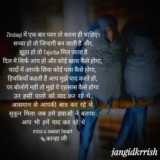 Quote by Kanha Jangid - Zindagi में एक बार प्यार तो करना ही चाहिए।
सच्चा हो तो जिन्दगी बन जाती है और,
झूठा हो तो Tajurba मिल जाता है
दिल में सिर्फ आप हो और कोई खाश कैसे होगा, 
यादों में आपके सिवा कोई पास कैसे होगा, 
हिचकियाँ कहती हैं आप मुझे याद करते हो, 
पर बोलोगे नहीं तो मुझे ये एहसास कैसे होगा 
उन  हसीं  पालो  को  याद  कर  रहे  थे ,
आसमान  से  आपकी  बात  कर  रहे  थे ,
सुकून  मिला  जब  हमे  हवाओ  ने  बताया ,
आप  भी  हमें  याद  कर  रहे  थे
miss u sweet heart 
✒️कान्हा जी 
 - Made using Quotes Creator App, Post Maker App