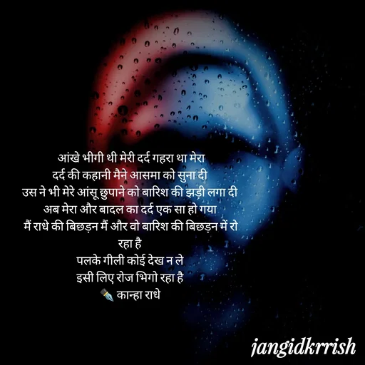 Quote by Kanha Jangid -  आंखे भीगी थी मेरी दर्द गहरा था मेरा 
दर्द की कहानी मैने आसमा को सुना दी 
उस ने भी मेरे आंसू छुपाने को बारिश की झड़ी लगा दी 
अब मेरा और बादल का दर्द एक सा हो गया 
मैं राधे की बिछड़न मैं और वो बारिश की बिछड़न में रो रहा है 
पलके गीली कोई देख न ले 
इसी लिए रोज भिगो रहा है 
✒️ कान्हा राधे  - Made using Quotes Creator App, Post Maker App