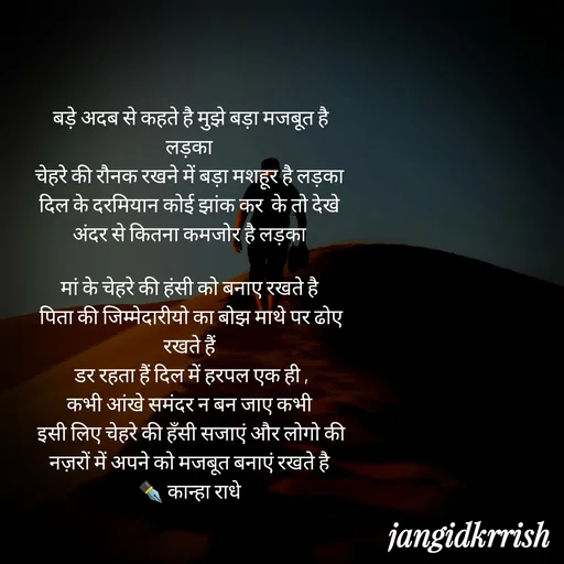 Quote by Kanha Jangid - बड़े अदब से कहते है मुझे बड़ा मजबूत है लड़का 
चेहरे की रौनक रखने में बड़ा मशहूर है लड़का 
दिल के दरमियान कोई झांक कर  के तो देखे 
अंदर से कितना कमजोर है लड़का 

मां के चेहरे की हंसी को बनाए रखते है 
पिता की जिम्मेदारीयो का बोझ माथे पर ढोए रखते हैं 
डर रहता हैं दिल में हरपल एक ही ,
कभी आंखे समंदर न बन जाए कभी 
इसी लिए चेहरे की हँसी सजाएं और लोगो की नज़रों में अपने को मजबूत बनाएं रखते है 
✒️ कान्हा राधे  - Made using Quotes Creator App, Post Maker App