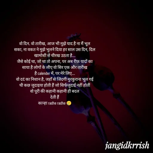 Quote by Kanha Jangid - वो दिन. वो तारीख, आज भी मुझे याद है ना मैं भूल
सका, ना वकत ने मुझे भुलने दिया हर साल उस दिन, दिल
खामोशी से चीरख उठता है...
जैसे कोई था, जो था तो अपना, पर अब रीफ़ यादों का
साया है लोगों के लीए वो सिर एक और तारीख
है calender में, पर मेरे लिए...
वो ददं का निशान है, जहाँ से जिंदगी मुरकुराना भूल गई
थी कछ जुदाइया होती हैं जो सिर्फजुदाई नहीं होतीं
वो पूरी की कहानी कहानी ही बदल
देती हैं
कान्हा radhe radhe 🥲 - Made using Quotes Creator App, Post Maker App