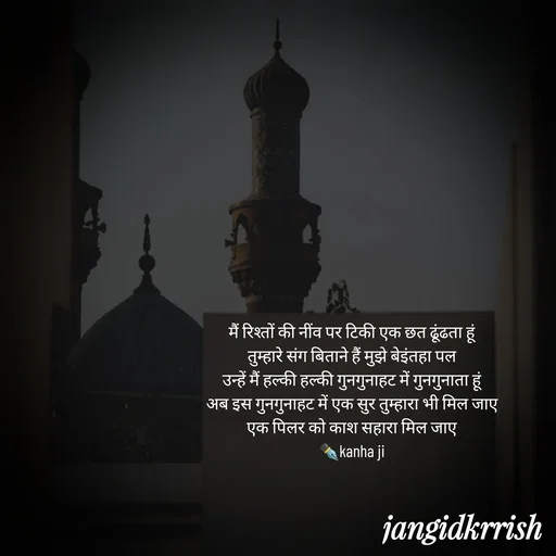 Quote by Kanha Jangid - मैं रिश्तों की नींव पर टिकी एक छत ढूंढता हूं 
तुम्हारे संग बिताने हैं मुझे बेइंतहा पल 
उन्हें मैं हल्की हल्की गुनगुनाहट में गुनगुनाता हूं 
अब इस गुनगुनाहट में एक सुर तुम्हारा भी मिल जाए 
एक पिलर को काश सहारा मिल जाए 
✒️kanha ji 
 - Made using Quotes Creator App, Post Maker App