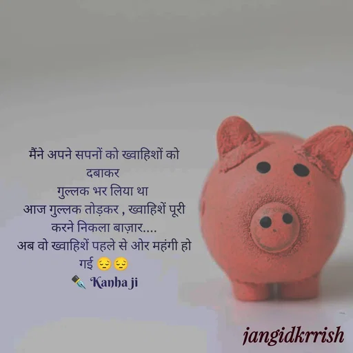 Quote by Kanha Jangid - मैंने अपने सपनों को ख्वाहिशों को दबाकर 
गुल्लक भर लिया था 
आज गुल्लक तोड़कर , ख्वाहिशें पूरी करने निकला बाज़ार....
अब वो ख्वाहिशें पहले से ओर महंगी हो गई 😔😔
✒️ Kanha ji - Made using Quotes Creator App, Post Maker App