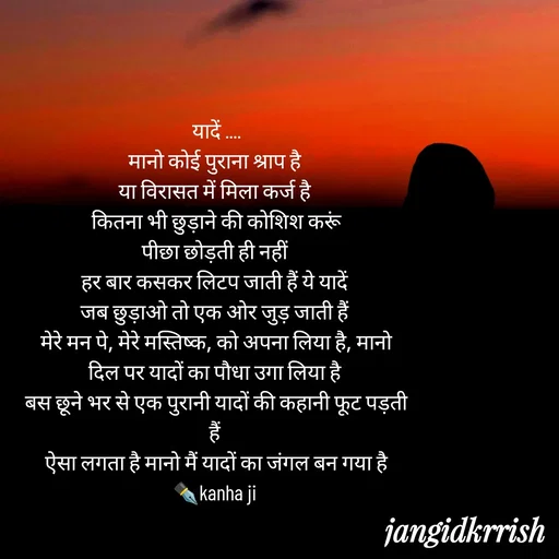 Quote by Kanha Jangid - यादें ....
मानो कोई पुराना श्राप है 
या विरासत में मिला कर्ज है 
कितना भी छुड़ाने की कोशिश करूं
पीछा छोड़ती ही नहीं 
हर बार कसकर लिटप जाती हैं ये यादें 
जब छुड़ाओ तो एक ओर जुड़ जाती हैं 
मेरे मन पे, मेरे मस्तिष्क, को अपना लिया है, मानो दिल पर यादों का पौधा उगा लिया है 
बस छूने भर से एक पुरानी यादों की कहानी फूट पड़ती हैं 
ऐसा लगता है मानो मैं यादों का जंगल बन गया है
✒️kanha ji  - Made using Quotes Creator App, Post Maker App