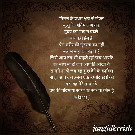 Quote by Kanha Jangid - मिलन के प्रथम क्षण से लेकर
मृत्यु के अंतिम क्षण तक
हृदय का भाव न बदलें 
बस वही प्रेम है 
प्रेम शरीर की सुंदरता का नहीं
रूह से रूह का जुड़ाव है 
जिसे आप तब भी चाहते रहो जब आपके वह साथ ना हो जब आपकी आंखों के सामने ना हो जब वह कुछ देने के काबिल ना हो आप बस उनसे एक उम्मीद रखो की बस वह मेरे साथ रहे 
प्रेम की परिभाषा साथी का सार्थक कौन है
✒️kanha ji  - Made using Quotes Creator App, Post Maker App