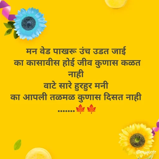 Quote by dream girl - मन वेड पाखरू उंच उडत जाई 
का कासावीस होई जीव कुणास कळत नाही 
वाटे सारे हुरहुर मनी 
का आपली तळमळ कुणास दिसत नाही 
.......🍁🍁 - Made using Quotes Creator App, Post Maker App