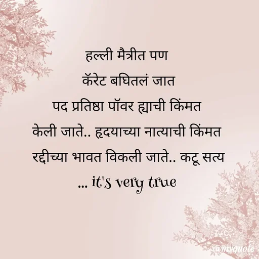 Quote by dream girl - हल्ली मैत्रीत पण 
कॅरेट बघितलं जात
पद प्रतिष्ठा पॉवर ह्याची किंमत 
केली जाते.. हृदयाच्या नात्याची किंमत 
रद्दीच्या भावत विकली जाते.. कटू सत्य
... it's very true  - Made using Quotes Creator App, Post Maker App