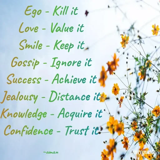 Quote by Aman Singh - Ego - Kill it +
Cove - Value it
Smile - Keep it,
Gossip - Ignore it
Success - Achieve it
Jealousy - Distance it
Knowledge - Acquire it
Confidence - Trust it?
amyquoty
-aman
 - Made using Quotes Creator App, Post Maker App