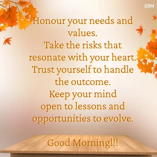 Quote by Ballamurugan S - Honour your needs and values.
Take the risks that resonate with your heart.
Trust yourself to handle the outcome.
Keep your mind open to lessons and opportunities to evolve.

Good Morning!!! - Made using Quotes Creator App, Post Maker App