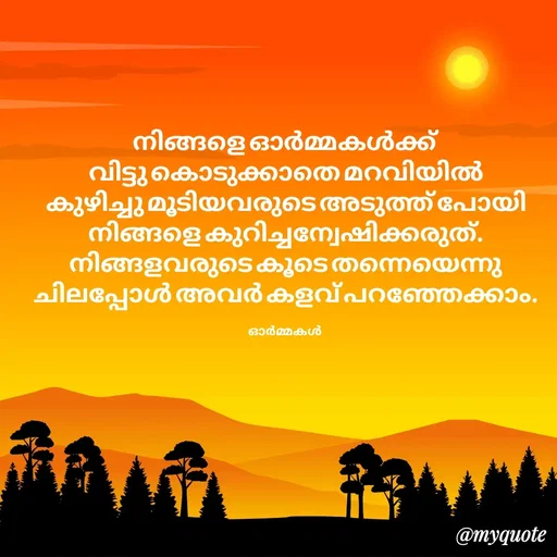 Quote by Ormakal - നിങ്ങളെ ഓർമ്മകൾക്ക്
വിട്ടു കൊടുക്കാതെ മറവിയിൽ
കുഴിച്ചു മൂടിയവരുടെ അടുത്ത് പോയി
നിങ്ങളെ കുറിച്ചന്വേഷിക്കരുത്.
നിങ്ങളവരുടെ കൂടെ തന്നെയെന്നു
ചിലപ്പോൾ അവർ കളവ് പറഞ്ഞേക്കാം.

ഓർമ്മകൾ  - Made using Quotes Creator App, Post Maker App