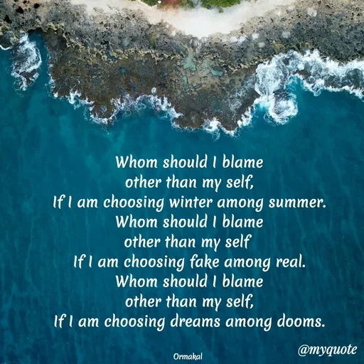 Quote by Ormakal - Whom should I blame
other than my self,
If I am choosing winter among summer.
Whom should I blame
other than my self 
If I am choosing fake among real.
Whom should I blame
other than my self,
If I am choosing dreams among dooms.


Ormakal  - Made using Quotes Creator App, Post Maker App