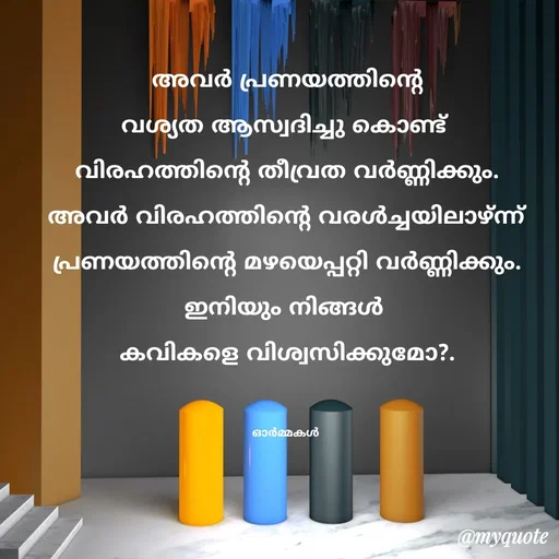 Quote by Ormakal -  അവർ പ്രണയത്തിൻ്റെ 
വശ്യത ആസ്വദിച്ചു കൊണ്ട് 
വിരഹത്തിൻ്റെ തീവ്രത വർണ്ണിക്കും.
അവർ വിരഹത്തിൻ്റെ വരൾച്ചയിലാഴ്ന്ന്
പ്രണയത്തിൻ്റെ മഴയെപ്പറ്റി വർണ്ണിക്കും.
ഇനിയും നിങ്ങൾ 
കവികളെ വിശ്വസിക്കുമോ?.


ഓർമ്മകൾ  - Made using Quotes Creator App, Post Maker App