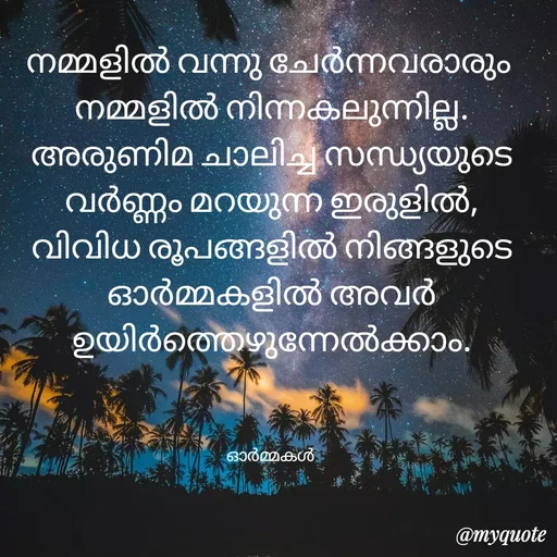 Quote by Ormakal - നമ്മളിൽ വന്നു ചേർന്നവരാരും 
നമ്മളിൽ നിന്നകലുന്നില്ല.
അരുണിമ ചാലിച്ച സന്ധ്യയുടെ
വർണ്ണം മറയുന്ന ഇരുളിൽ,
വിവിധ രൂപങ്ങളിൽ നിങ്ങളുടെ
ഓർമ്മകളിൽ അവർ ഉയിർത്തെഴുന്നേൽക്കാം.



ഓർമ്മകൾ  - Made using Quotes Creator App, Post Maker App