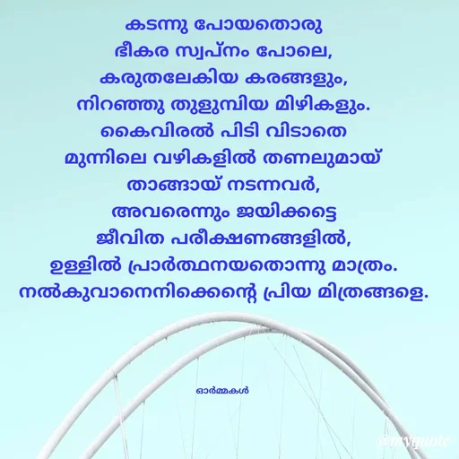 Quote by Ormakal - കടന്നു പോയതൊരു
ഭീകര സ്വപ്നം പോലെ,
കരുതലേകിയ കരങ്ങളും,
നിറഞ്ഞു തുളുമ്പിയ മിഴികളും.
കൈവിരൽ പിടി വിടാതെ
മുന്നിലെ വഴികളിൽ തണലുമായ്
താങ്ങായ് നടന്നവർ,
അവരെന്നും ജയിക്കട്ടെ
ജീവിത പരീക്ഷണങ്ങളിൽ,
ഉള്ളിൽ പ്രാർത്ഥനയതൊന്നു മാത്രം.
നൽകുവാനെനിക്കെന്റെ പ്രിയ മിത്രങ്ങളെ.




ഓർമ്മകൾ  - Made using Quotes Creator App, Post Maker App