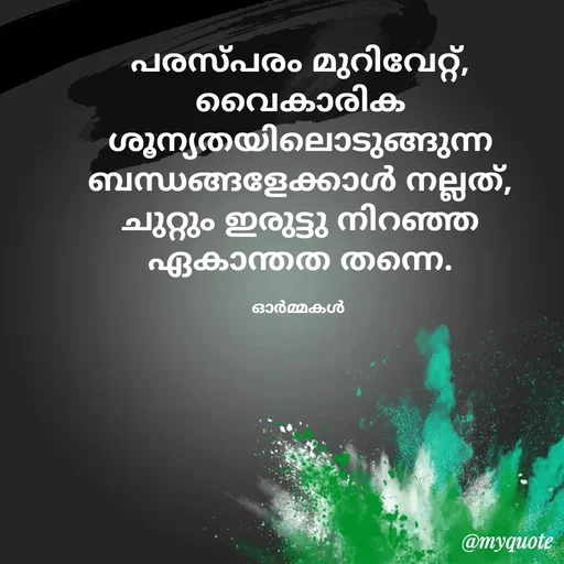 Quote by Ormakal - പരസ്പരം മുറിവേറ്റ്,
വൈകാരിക ശൂന്യതയിലൊടുങ്ങുന്ന
ബന്ധങ്ങളേക്കാൾ നല്ലത്,
ചുറ്റും ഇരുട്ടു നിറഞ്ഞ
ഏകാന്തത തന്നെ.

ഓർമ്മകൾ  - Made using Quotes Creator App, Post Maker App