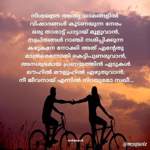 Quote by Ormakal - നിശയുടെ അന്ത്യ യാമങ്ങളിൽ 
വിഷാദങ്ങൾ കൂടണയുന്ന നേരം
ഒരു താരാട്ട് പാട്ടായ് മൂളുവാൻ,
സ്വപ്നങ്ങൾ റാഞ്ചി നശിപ്പിക്കുന്ന
കഴുകനേ നോക്കി അത് എന്റേതു
മാത്രമെന്നോതി കെട്ടിപുണരുവാൻ,
അനശ്വരമായ പ്രണയത്തിൻ ഏടുകൾ
ലൗഹിൽ മൗളൂഹിൽ എഴുതുവാൻ,
 നീ ജീവനായ് എന്നിൽ നിറയുമോ സഖീ...








ഓർമ്മകൾ  - Made using Quotes Creator App, Post Maker App