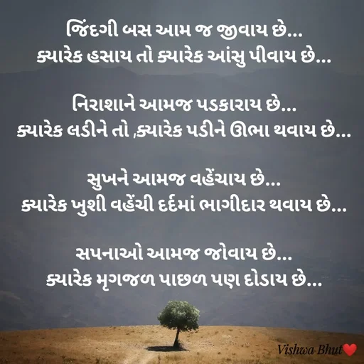 Quote by Vishwa B Bhut - જિંદગી બસ આમ જ જીવાય છે...
ક્યારેક હસાય તો ક્યારેક આંસુ પીવાય છે...

નિરાશાને આમજ પડકારાય છે...
ક્યારેક લડીને તો ,ક્યારેક પડીને ઊભા થવાય છે...

સુખને આમજ વહેંચાય છે...
ક્યારેક ખુશી વહેંચી દર્દમાં ભાગીદાર થવાય છે...

સપનાઓ આમજ જોવાય છે...
ક્યારેક મૃગજળ પાછળ પણ દોડાય છે...

 - Made using Quotes Creator App, Post Maker App