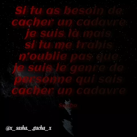 Quote by { sasha gacha } - Si tu a's besoin de
cacher un cadovre:
je suis là mais
si tu me trahis
n'oublie pas que;
te suie le genre de
Pssonne qui sais
cacher u) cadavre
@x_sasha._.gacha_x
 - Made using Quotes Creator App, Post Maker App