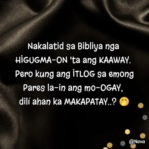 Quote by Nova Degulacion Dondoyano - Nakalatid sa Bibliya nga 
HIGUGMA-ON 'ta ang KAAWAY. 
Pero kung ang ITLOG sa emong Pares la-in ang mo-OGAY, 
dilí ahan ka MAKAPATAY..? 🤭 - Made using Quotes Creator App, Post Maker App