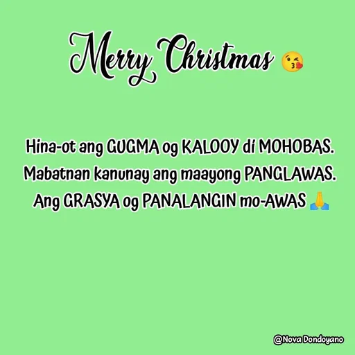 Quote by Nova Degulacion Dondoyano - Hina-ot ang GUGMA og KALOOY dí MOHOBAS. 
Mabatnan kanunay ang maayong PANGLAWAS. 
Ang GRASYA og PANALANGIN mo-AWAS 🙏 - Made using Quotes Creator App, Post Maker App
