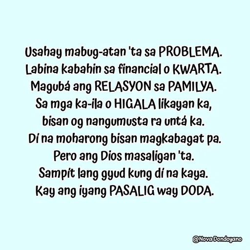 Quote by Nova Degulacion Dondoyano - Usahay mabug-atan 'ta sa PROBLEMA. 
Labina kabahin sa financial o KWARTA. 
Magubá ang RELASYON sa PAMILYA. 
Sa mga ka-ila o HIGALA likayan ka, 
bisan og nangumusta ra untá ka. 
Dí na moharong bisan magkabagat pa.
Pero ang Dios masaligan 'ta. 
Sampít lang gyud kung dí na kaya. 
Kay ang iyang PASALIG way DODA. - Made using Quotes Creator App, Post Maker App