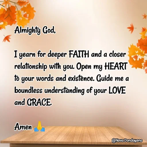 Quote by Nova Degulacion Dondoyano - Almighty God, 

I yearn for deeper FAITH and a closer relationship with you. Open my HEART 
to your words and existence. Guide me a boundless understanding of your LOVE 
and GRACE.

Amen 🙏 - Made using Quotes Creator App, Post Maker App