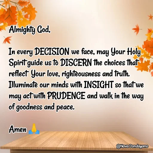 Quote by Nova Degulacion Dondoyano - Almighty God, 

In every DECISION we face, may Your Holy Spirit guide us to DISCERN the choices that reflect  Your love, righteousness and truth. Illuminate our minds with INSIGHT so that we may act with PRUDENCE and walk in the way 
of goodness and peace. 

Amen 🙏 - Made using Quotes Creator App, Post Maker App