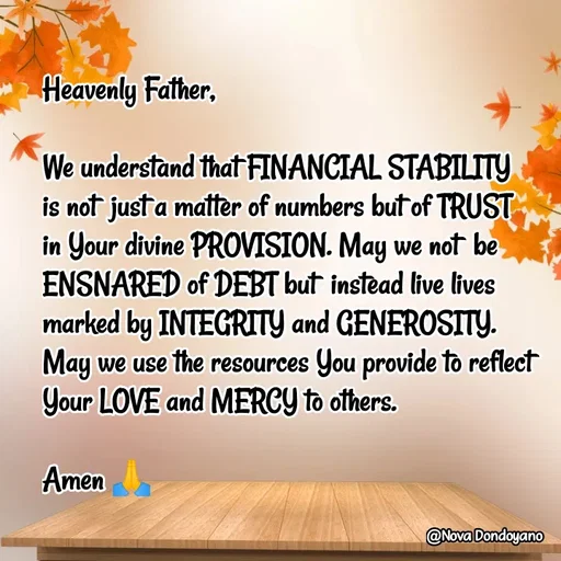 Quote by Nova Degulacion Dondoyano - Heavenly Father, 

We understand that FINANCIAL STABILITY 
is not  just a matter of numbers but of TRUST in Your divine PROVISION. May we not  be ENSNARED of DEBT but  instead live lives marked by INTEGRITY and GENEROSITY. 
May we use the resources You provide to reflect  Your LOVE and MERCY to others. 

Amen 🙏 - Made using Quotes Creator App, Post Maker App