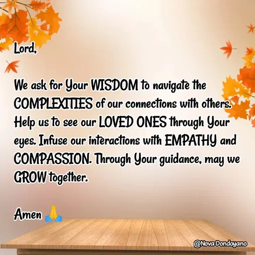 Quote by Nova Degulacion Dondoyano - Lord, 

We ask for Your WISDOM to navigate the COMPLEXITIES of our connections with others. Help us to see our LOVED ONES through Your eyes. Infuse our interactions with EMPATHY and COMPASSION. Through Your guidance, may we GROW together. 

Amen 🙏 - Made using Quotes Creator App, Post Maker App