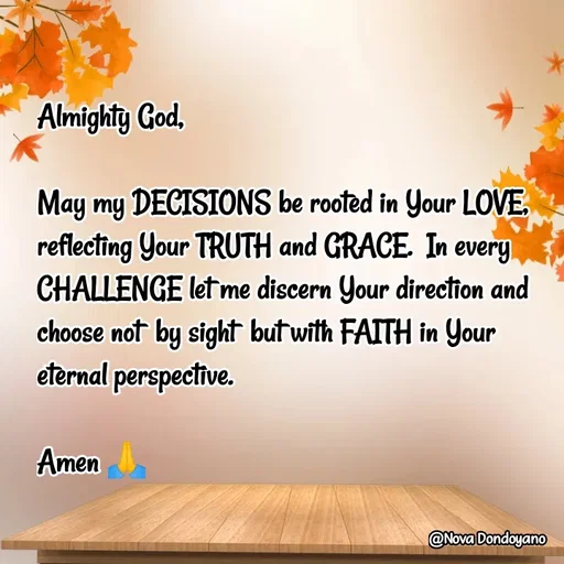 Quote by Nova Degulacion Dondoyano - Almighty God, 

May my DECISIONS be rooted in Your LOVE, reflecting Your TRUTH and GRACE.  In every CHALLENGE let me discern Your direction and choose not  by sight  but with FAITH in Your 
eternal perspective. 

Amen 🙏 - Made using Quotes Creator App, Post Maker App