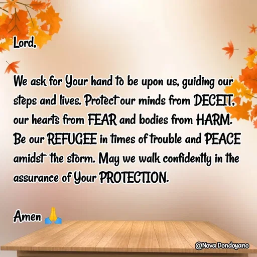 Quote by Nova Degulacion Dondoyano - Lord, 

We ask for Your hand to be upon us, guiding our steps and lives. Protect our minds from DECEIT, 
our hearts from FEAR and bodies from HARM. 
Be our REFUGEE in times of trouble and PEACE amidst  the storm. May we walk confidently in the assurance of Your PROTECTION.

Amen 🙏 - Made using Quotes Creator App, Post Maker App