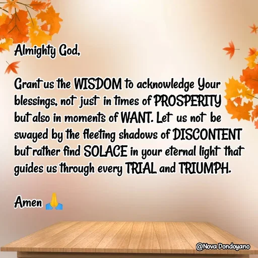 Quote by Nova Degulacion Dondoyano - Almighty God, 

Grant us the WISDOM to acknowledge Your blessings, not  just  in times of PROSPERITY 
but also in moments of WANT. Let  us not  be swayed by the fleeting shadows of DISCONTENT but rather find SOLACE in your eternal light  that guides us through every TRIAL and TRIUMPH. 

Amen 🙏 - Made using Quotes Creator App, Post Maker App